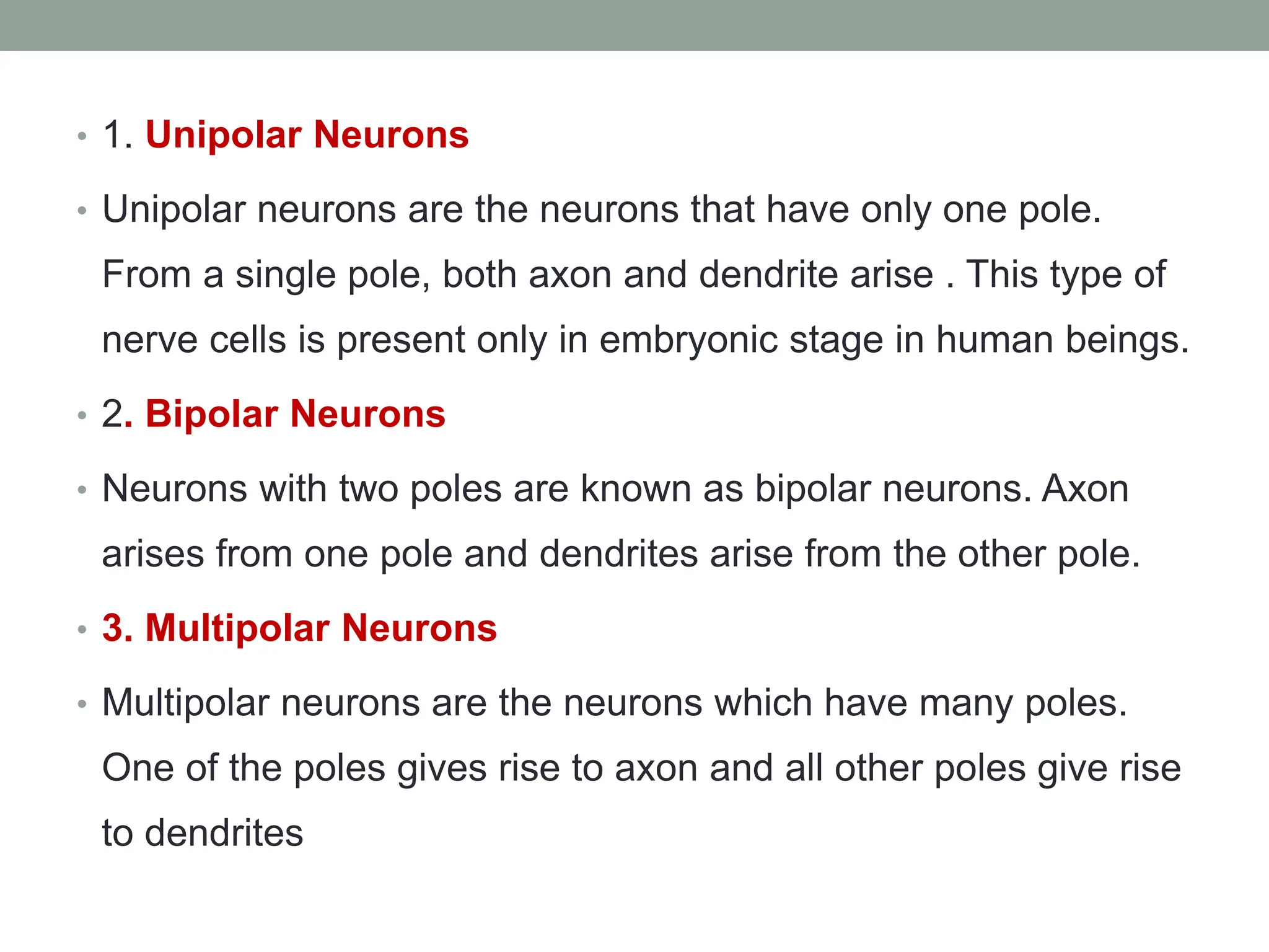 • 1. Unipolar Neurons
• Unipolar neurons are the neurons that have only one pole.
From a single pole, both axon and dendrite arise . This type of
nerve cells is present only in embryonic stage in human beings.
• 2. Bipolar Neurons
• Neurons with two poles are known as bipolar neurons. Axon
arises from one pole and dendrites arise from the other pole.
• 3. Multipolar Neurons
• Multipolar neurons are the neurons which have many poles.
One of the poles gives rise to axon and all other poles give rise
to dendrites
 