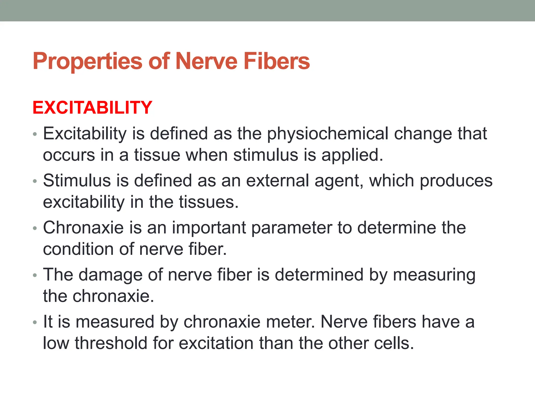 Properties of Nerve Fibers
EXCITABILITY
• Excitability is defined as the physiochemical change that
occurs in a tissue when stimulus is applied.
• Stimulus is defined as an external agent, which produces
excitability in the tissues.
• Chronaxie is an important parameter to determine the
condition of nerve fiber.
• The damage of nerve fiber is determined by measuring
the chronaxie.
• It is measured by chronaxie meter. Nerve fibers have a
low threshold for excitation than the other cells.
 