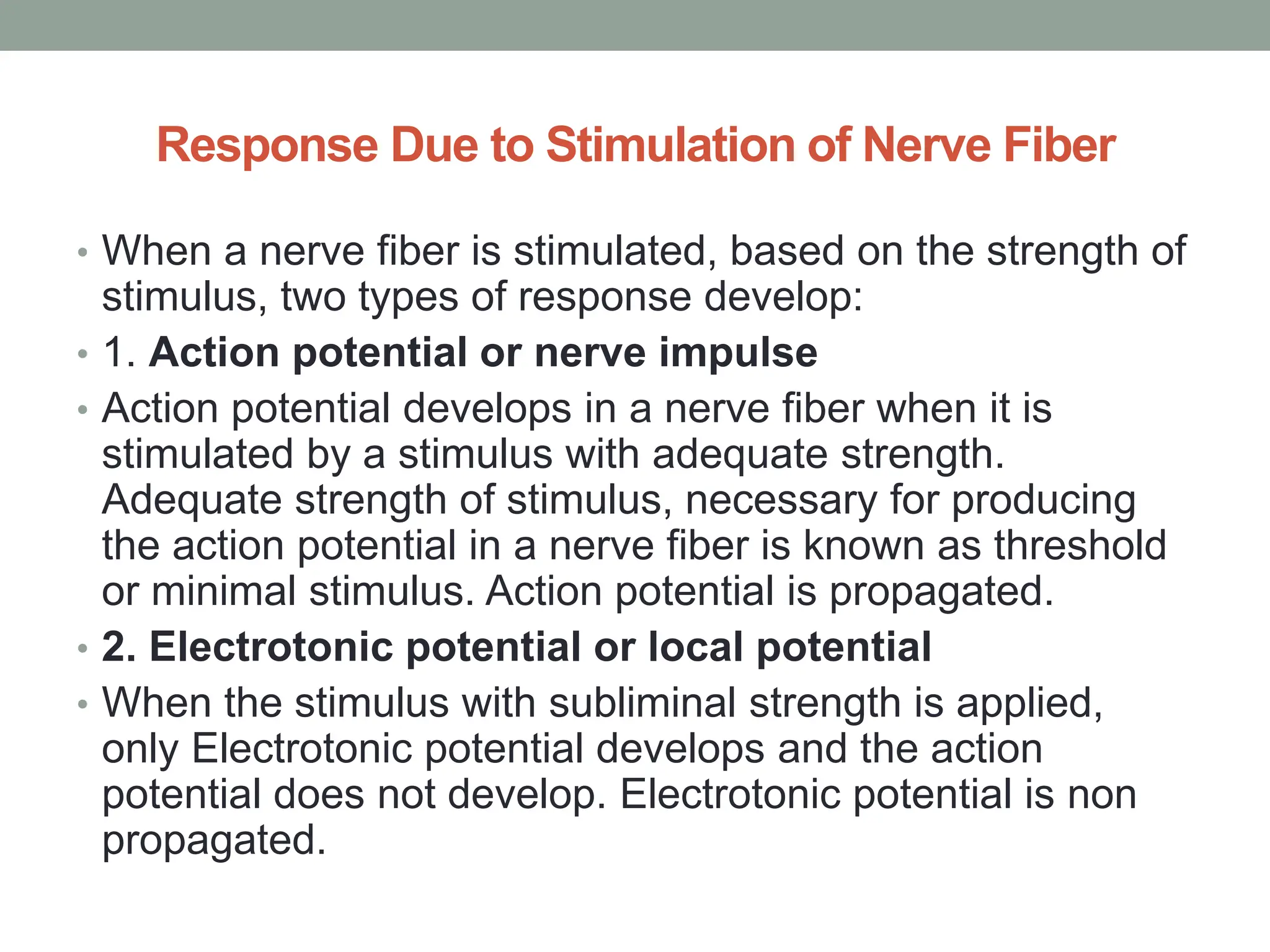 Response Due to Stimulation of Nerve Fiber
• When a nerve fiber is stimulated, based on the strength of
stimulus, two types of response develop:
• 1. Action potential or nerve impulse
• Action potential develops in a nerve fiber when it is
stimulated by a stimulus with adequate strength.
Adequate strength of stimulus, necessary for producing
the action potential in a nerve fiber is known as threshold
or minimal stimulus. Action potential is propagated.
• 2. Electrotonic potential or local potential
• When the stimulus with subliminal strength is applied,
only Electrotonic potential develops and the action
potential does not develop. Electrotonic potential is non
propagated.
 