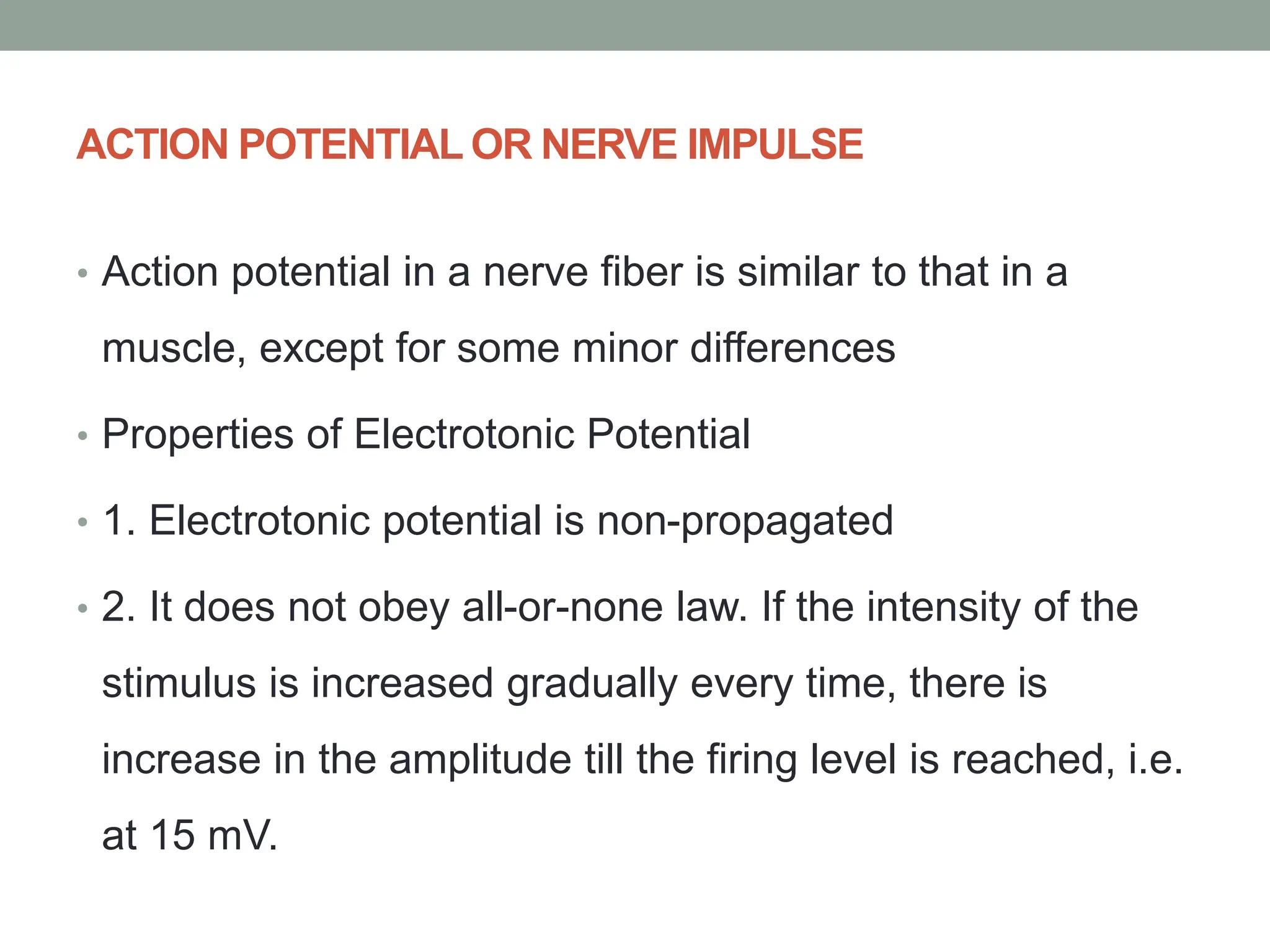 ACTION POTENTIAL OR NERVE IMPULSE
• Action potential in a nerve fiber is similar to that in a
muscle, except for some minor differences
• Properties of Electrotonic Potential
• 1. Electrotonic potential is non-propagated
• 2. It does not obey all-or-none law. If the intensity of the
stimulus is increased gradually every time, there is
increase in the amplitude till the firing level is reached, i.e.
at 15 mV.
 