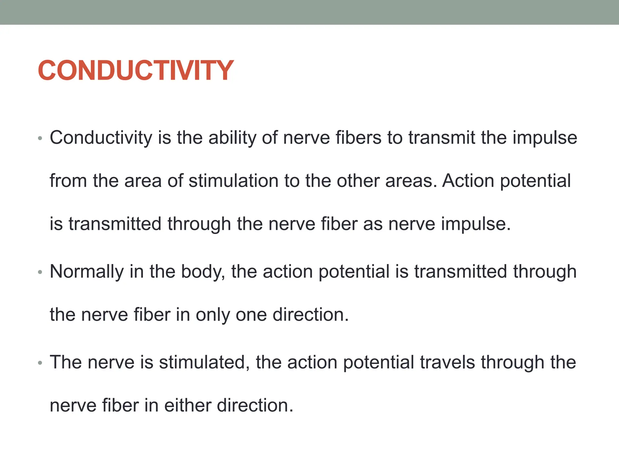 CONDUCTIVITY
• Conductivity is the ability of nerve fibers to transmit the impulse
from the area of stimulation to the other areas. Action potential
is transmitted through the nerve fiber as nerve impulse.
• Normally in the body, the action potential is transmitted through
the nerve fiber in only one direction.
• The nerve is stimulated, the action potential travels through the
nerve fiber in either direction.
 