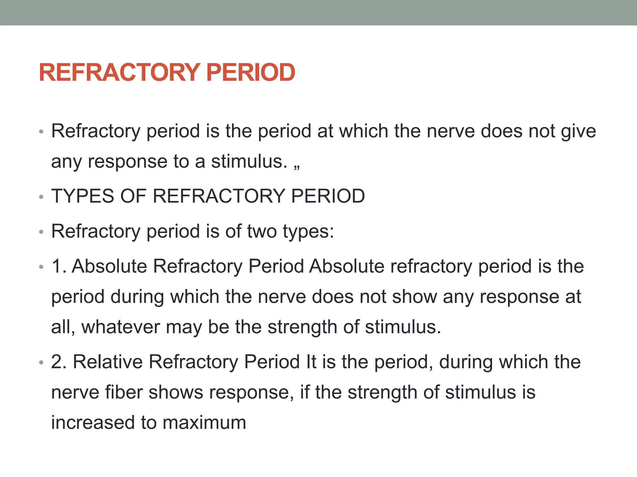 REFRACTORY PERIOD
• Refractory period is the period at which the nerve does not give
any response to a stimulus. „
• TYPES OF REFRACTORY PERIOD
• Refractory period is of two types:
• 1. Absolute Refractory Period Absolute refractory period is the
period during which the nerve does not show any response at
all, whatever may be the strength of stimulus.
• 2. Relative Refractory Period It is the period, during which the
nerve fiber shows response, if the strength of stimulus is
increased to maximum
 