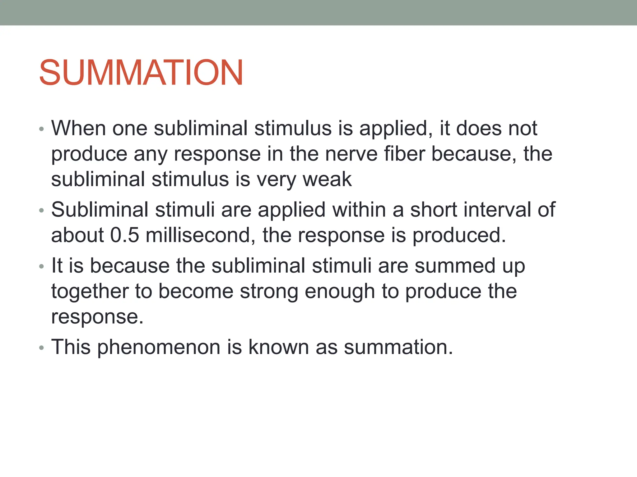 SUMMATION
• When one subliminal stimulus is applied, it does not
produce any response in the nerve fiber because, the
subliminal stimulus is very weak
• Subliminal stimuli are applied within a short interval of
about 0.5 millisecond, the response is produced.
• It is because the subliminal stimuli are summed up
together to become strong enough to produce the
response.
• This phenomenon is known as summation.
 