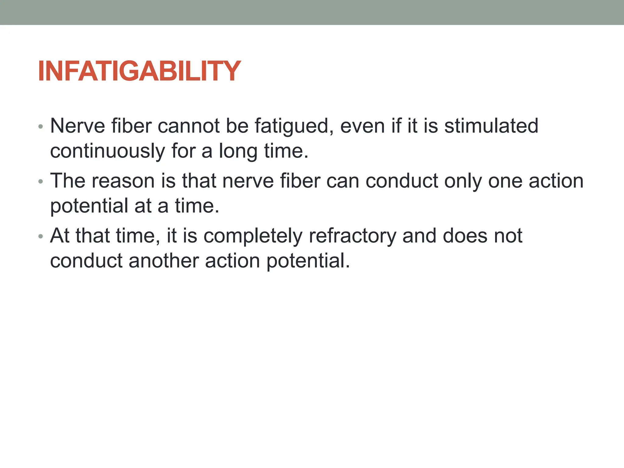 INFATIGABILITY
• Nerve fiber cannot be fatigued, even if it is stimulated
continuously for a long time.
• The reason is that nerve fiber can conduct only one action
potential at a time.
• At that time, it is completely refractory and does not
conduct another action potential.
 