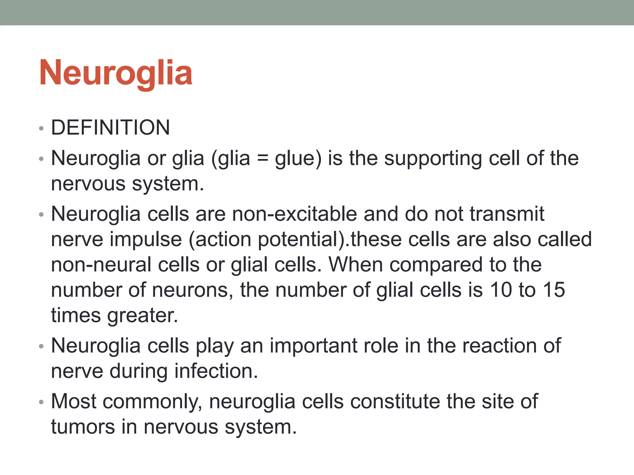 Neuroglia
• DEFINITION
• Neuroglia or glia (glia = glue) is the supporting cell of the
nervous system.
• Neuroglia cells are non-excitable and do not transmit
nerve impulse (action potential).these cells are also called
non-neural cells or glial cells. When compared to the
number of neurons, the number of glial cells is 10 to 15
times greater.
• Neuroglia cells play an important role in the reaction of
nerve during infection.
• Most commonly, neuroglia cells constitute the site of
tumors in nervous system.
 