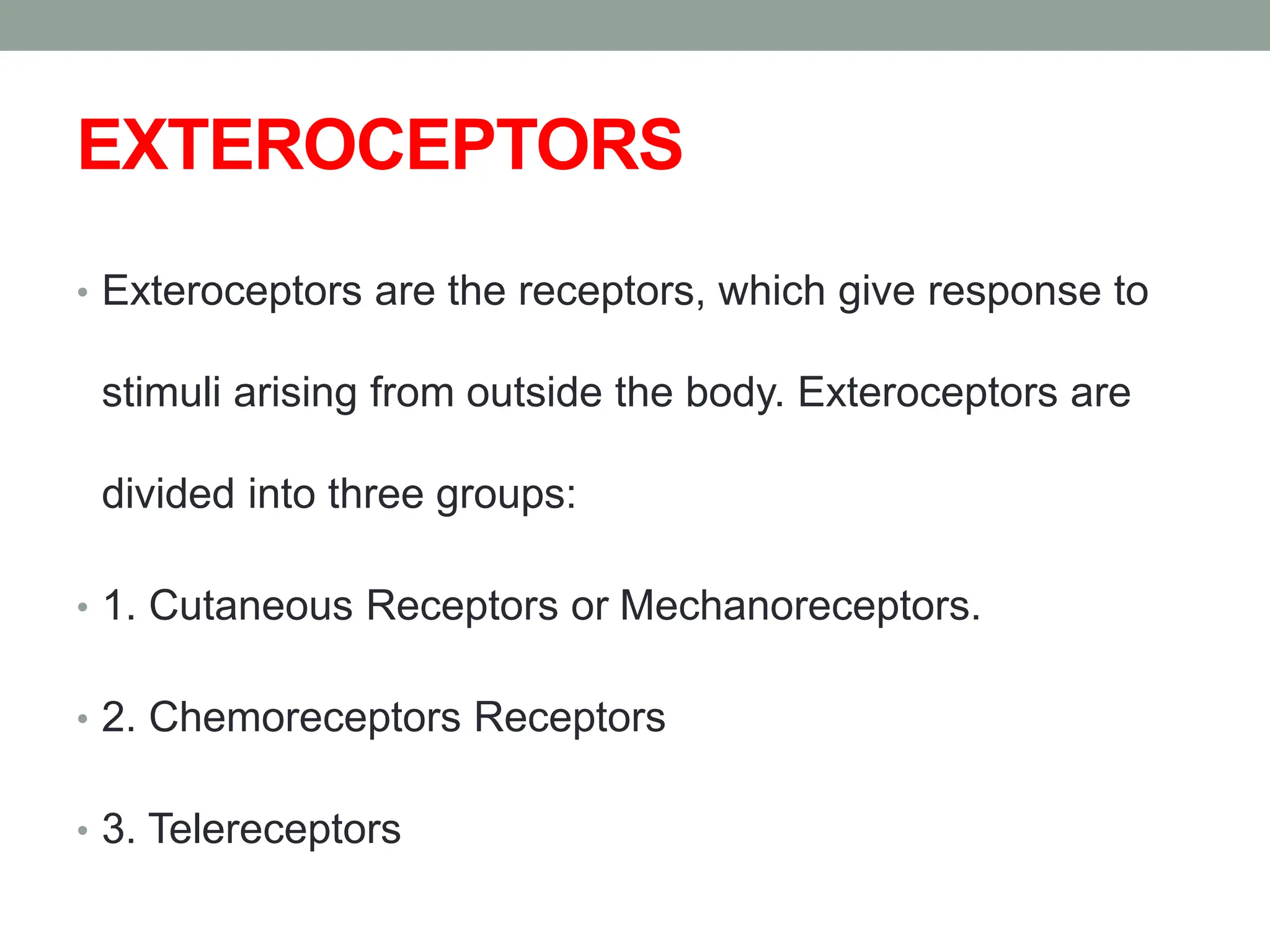 EXTEROCEPTORS
• Exteroceptors are the receptors, which give response to
stimuli arising from outside the body. Exteroceptors are
divided into three groups:
• 1. Cutaneous Receptors or Mechanoreceptors.
• 2. Chemoreceptors Receptors
• 3. Telereceptors
 