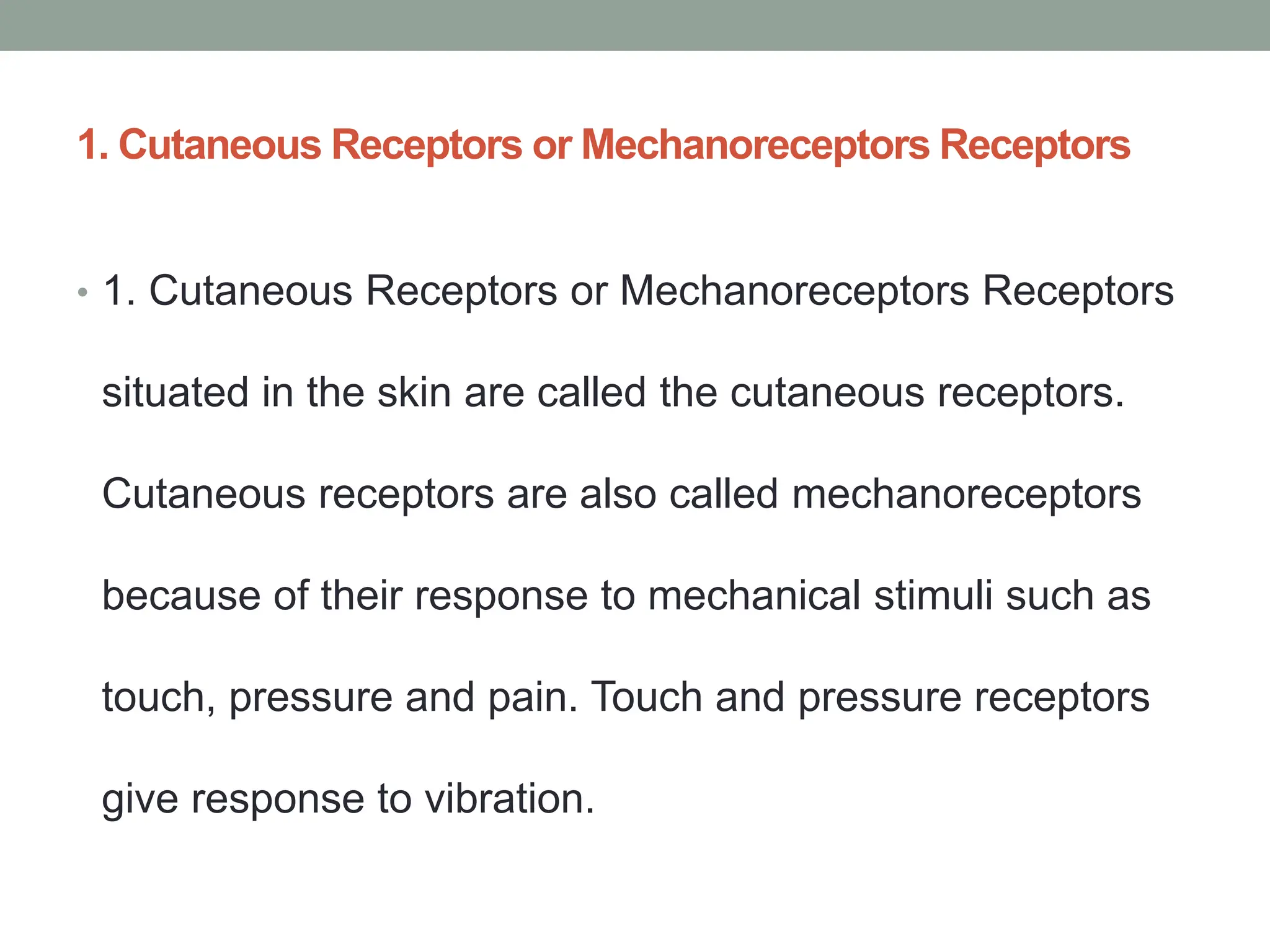 1. Cutaneous Receptors or Mechanoreceptors Receptors
• 1. Cutaneous Receptors or Mechanoreceptors Receptors
situated in the skin are called the cutaneous receptors.
Cutaneous receptors are also called mechanoreceptors
because of their response to mechanical stimuli such as
touch, pressure and pain. Touch and pressure receptors
give response to vibration.
 