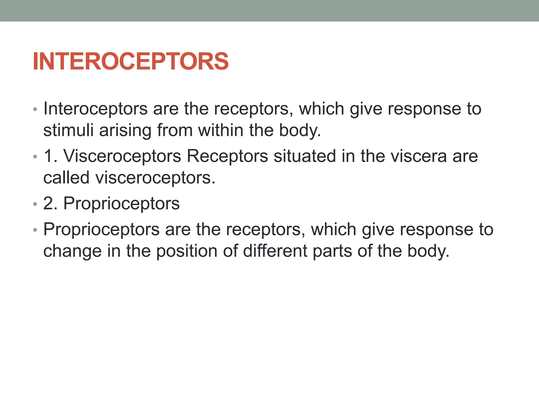 INTEROCEPTORS
• Interoceptors are the receptors, which give response to
stimuli arising from within the body.
• 1. Visceroceptors Receptors situated in the viscera are
called visceroceptors.
• 2. Proprioceptors
• Proprioceptors are the receptors, which give response to
change in the position of different parts of the body.
 