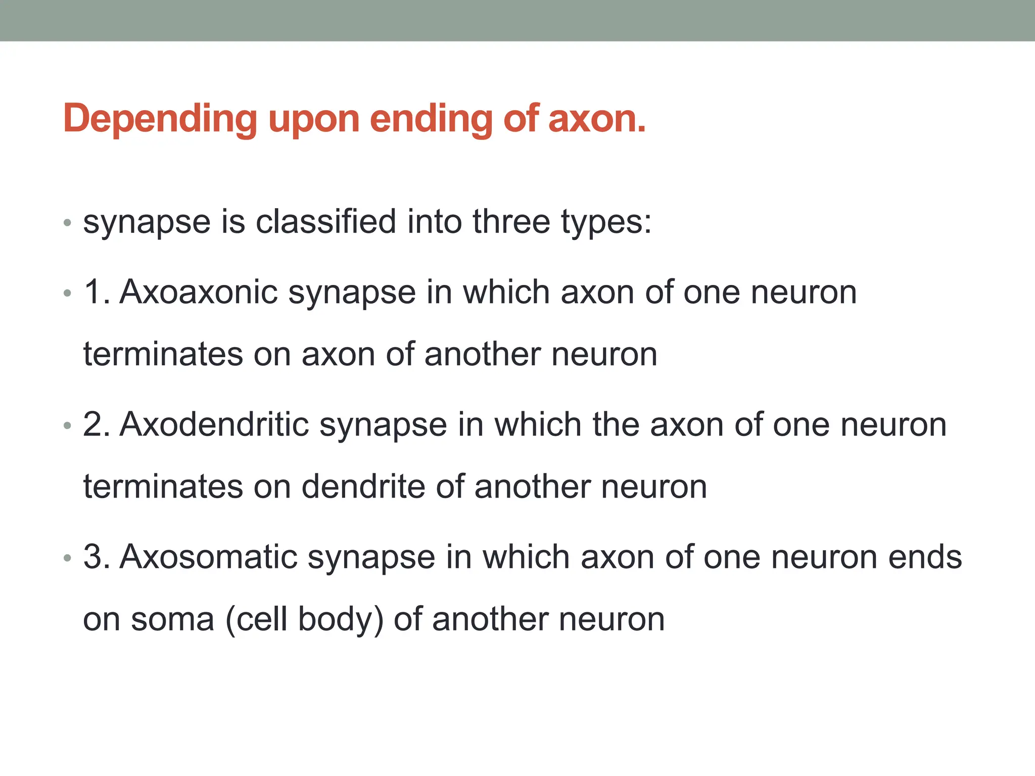 Depending upon ending of axon.
• synapse is classified into three types:
• 1. Axoaxonic synapse in which axon of one neuron
terminates on axon of another neuron
• 2. Axodendritic synapse in which the axon of one neuron
terminates on dendrite of another neuron
• 3. Axosomatic synapse in which axon of one neuron ends
on soma (cell body) of another neuron
 