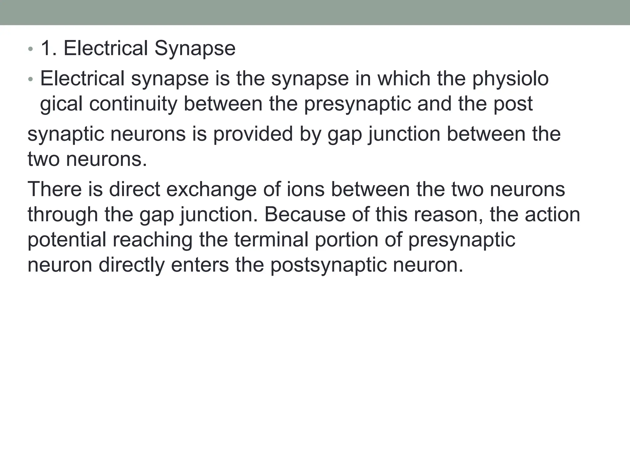 • 1. Electrical Synapse
• Electrical synapse is the synapse in which the physiolo
gical continuity between the presynaptic and the post
synaptic neurons is provided by gap junction between the
two neurons.
There is direct exchange of ions between the two neurons
through the gap junction. Because of this reason, the action
potential reaching the terminal portion of presynaptic
neuron directly enters the postsynaptic neuron.
 