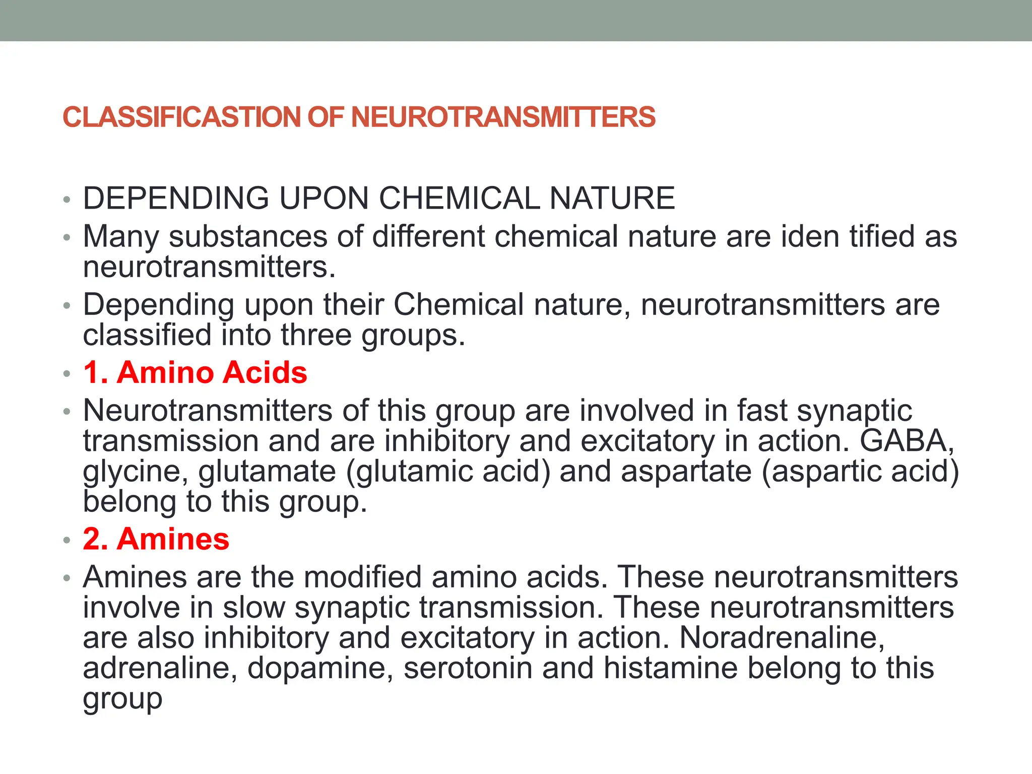 CLASSIFICASTION OF NEUROTRANSMITTERS
• DEPENDING UPON CHEMICAL NATURE
• Many substances of different chemical nature are iden tified as
neurotransmitters.
• Depending upon their Chemical nature, neurotransmitters are
classified into three groups.
• 1. Amino Acids
• Neurotransmitters of this group are involved in fast synaptic
transmission and are inhibitory and excitatory in action. GABA,
glycine, glutamate (glutamic acid) and aspartate (aspartic acid)
belong to this group.
• 2. Amines
• Amines are the modified amino acids. These neurotransmitters
involve in slow synaptic transmission. These neurotransmitters
are also inhibitory and excitatory in action. Noradrenaline,
adrenaline, dopamine, serotonin and histamine belong to this
group
 