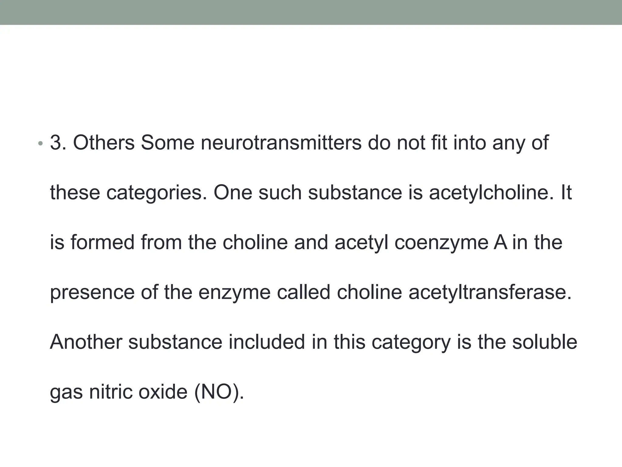 • 3. Others Some neurotransmitters do not fit into any of
these categories. One such substance is acetylcholine. It
is formed from the choline and acetyl coenzyme A in the
presence of the enzyme called choline acetyltransferase.
Another substance included in this category is the soluble
gas nitric oxide (NO).
 