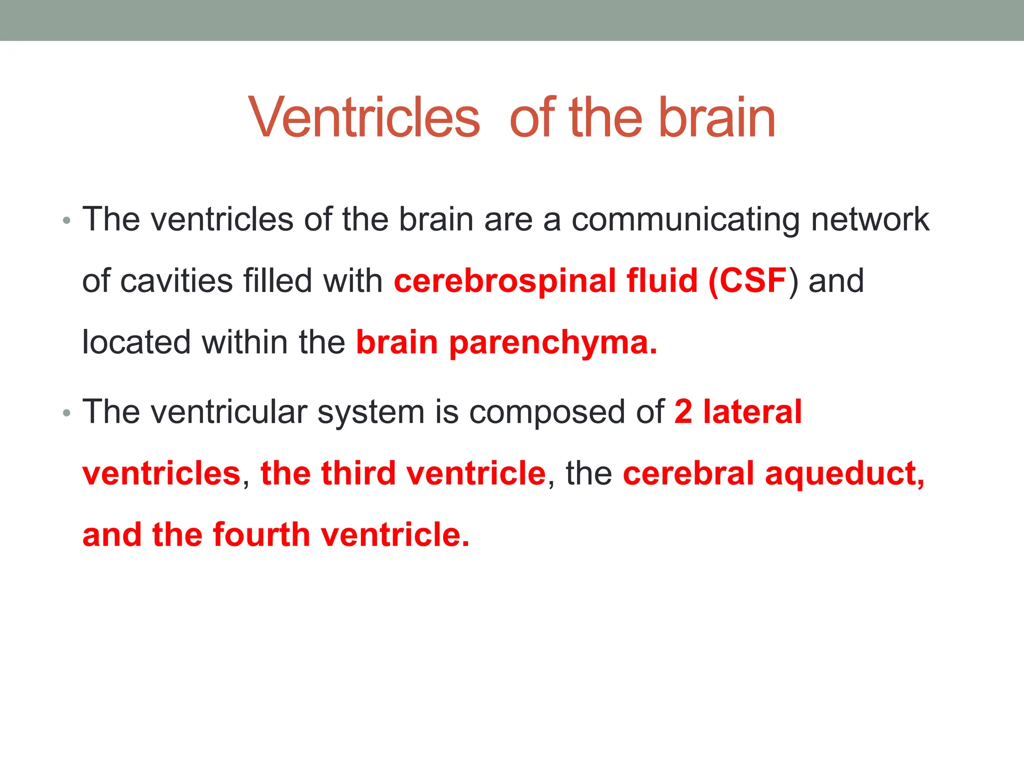 Ventricles of the brain
• The ventricles of the brain are a communicating network
of cavities filled with cerebrospinal fluid (CSF) and
located within the brain parenchyma.
• The ventricular system is composed of 2 lateral
ventricles, the third ventricle, the cerebral aqueduct,
and the fourth ventricle.
 