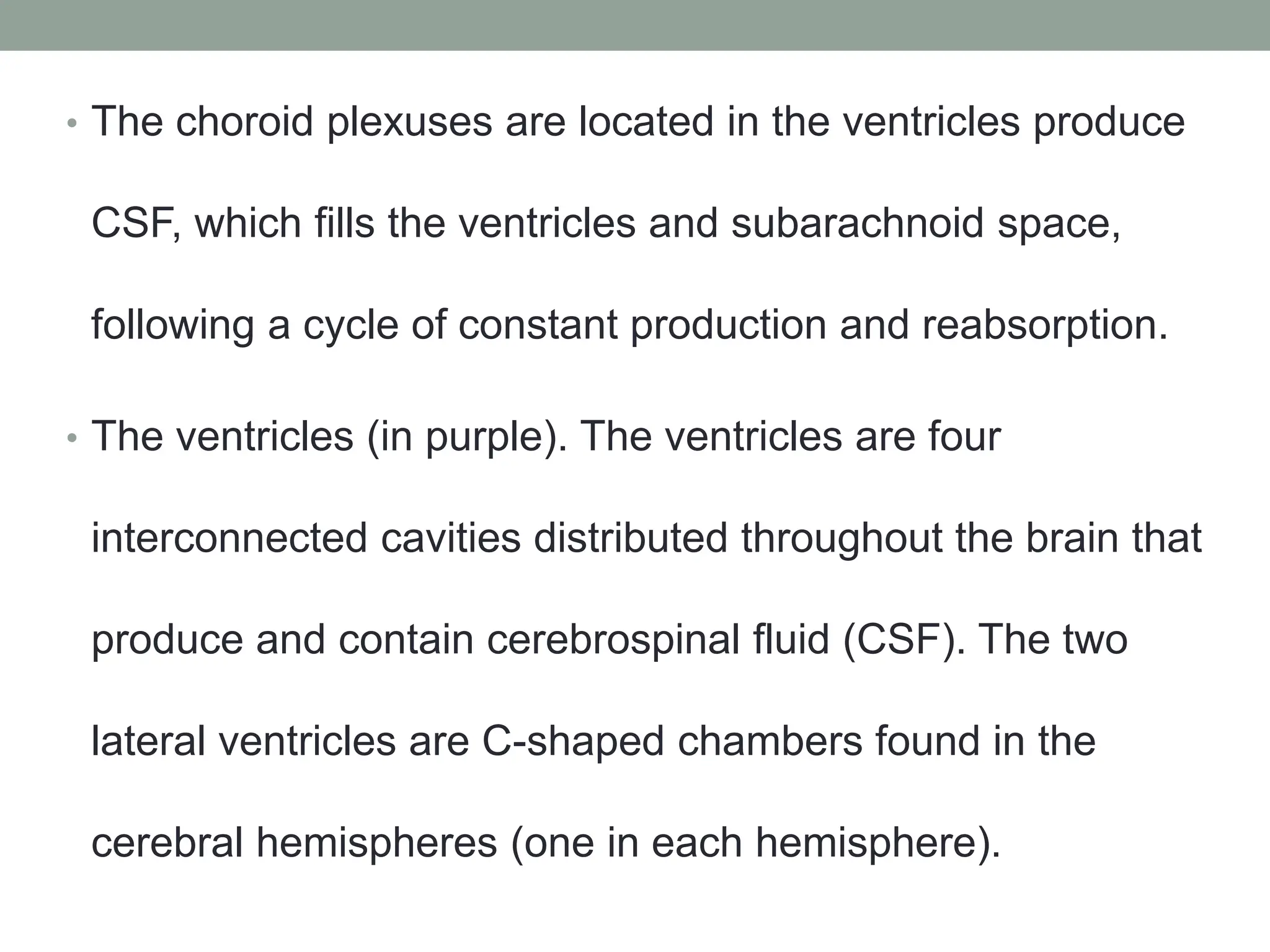 • The choroid plexuses are located in the ventricles produce
CSF, which fills the ventricles and subarachnoid space,
following a cycle of constant production and reabsorption.
• The ventricles (in purple). The ventricles are four
interconnected cavities distributed throughout the brain that
produce and contain cerebrospinal fluid (CSF). The two
lateral ventricles are C-shaped chambers found in the
cerebral hemispheres (one in each hemisphere).
 