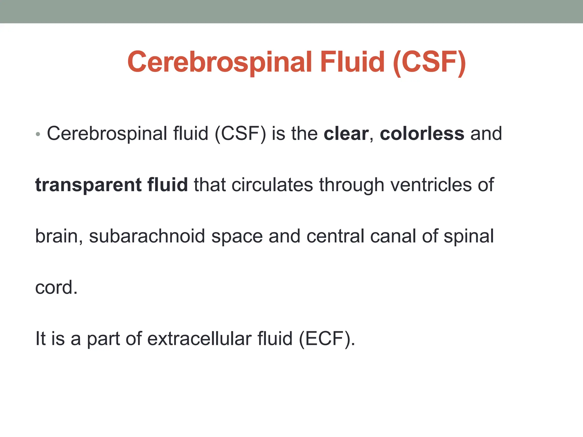 Cerebrospinal Fluid (CSF)
• Cerebrospinal fluid (CSF) is the clear, colorless and
transparent fluid that circulates through ventricles of
brain, subarachnoid space and central canal of spinal
cord.
It is a part of extracellular fluid (ECF).
 