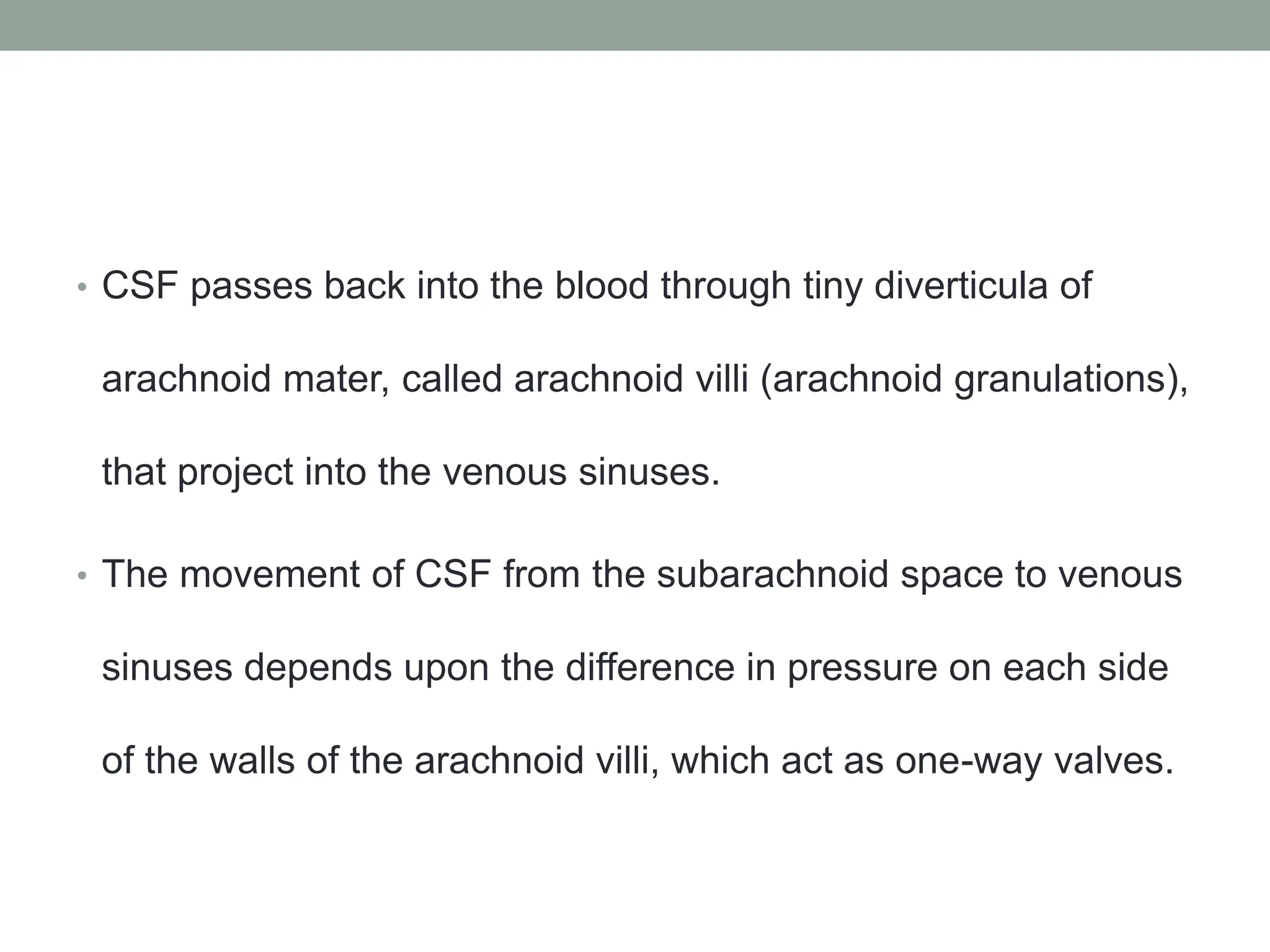• CSF passes back into the blood through tiny diverticula of
arachnoid mater, called arachnoid villi (arachnoid granulations),
that project into the venous sinuses.
• The movement of CSF from the subarachnoid space to venous
sinuses depends upon the difference in pressure on each side
of the walls of the arachnoid villi, which act as one-way valves.
 