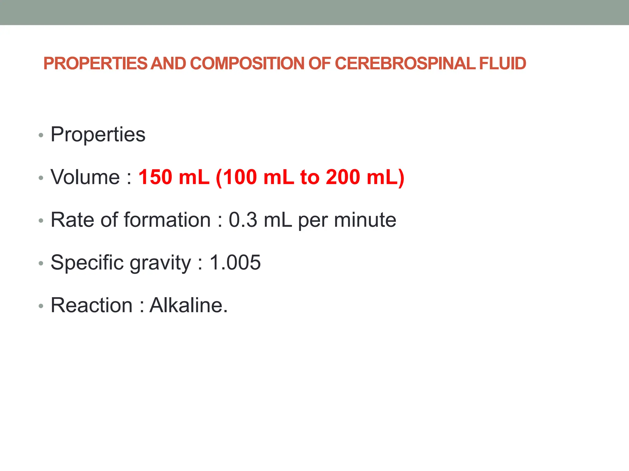 PROPERTIESAND COMPOSITION OF CEREBROSPINALFLUID
• Properties
• Volume : 150 mL (100 mL to 200 mL)
• Rate of formation : 0.3 mL per minute
• Specific gravity : 1.005
• Reaction : Alkaline.
 