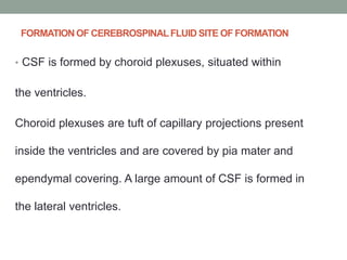 FORMATION OF CEREBROSPINALFLUID SITE OF FORMATION
• CSF is formed by choroid plexuses, situated within
the ventricles.
Choroid plexuses are tuft of capillary projections present
inside the ventricles and are covered by pia mater and
ependymal covering. A large amount of CSF is formed in
the lateral ventricles.
 