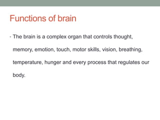 Functions of brain
• The brain is a complex organ that controls thought,
memory, emotion, touch, motor skills, vision, breathing,
temperature, hunger and every process that regulates our
body.
 