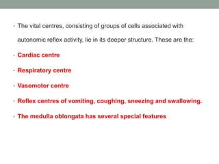 • The vital centres, consisting of groups of cells associated with
autonomic reflex activity, lie in its deeper structure. These are the:
• Cardiac centre
• Respiratory centre
• Vasomotor centre
• Reflex centres of vomiting, coughing, sneezing and swallowing.
• The medulla oblongata has several special features
 