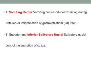 • 4. Vomiting Center Vomiting center induces vomiting during
irritation or inflammation of gastrointestinal (GI) tract.
• 5. Superior and Inferior Salivatory Nuclei Salivatory nuclei
control the secretion of saliva.
 