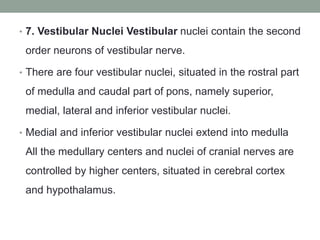 • 7. Vestibular Nuclei Vestibular nuclei contain the second
order neurons of vestibular nerve.
• There are four vestibular nuclei, situated in the rostral part
of medulla and caudal part of pons, namely superior,
medial, lateral and inferior vestibular nuclei.
• Medial and inferior vestibular nuclei extend into medulla
All the medullary centers and nuclei of cranial nerves are
controlled by higher centers, situated in cerebral cortex
and hypothalamus.
 
