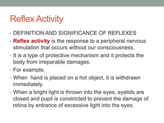 Reflex Activity
• DEFINITION AND SIGNIFICANCE OF REFLEXES
• Reflex activity is the response to a peripheral nervous
stimulation that occurs without our consciousness.
• It is a type of protective mechanism and it protects the
body from irreparable damages.
• For example,
• When hand is placed on a hot object, it is withdrawn
immediately.
• When a bright light is thrown into the eyes, eyelids are
closed and pupil is constricted to prevent the damage of
retina by entrance of excessive light into the eyes.
 
