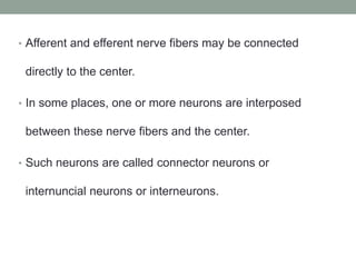 • Afferent and efferent nerve fibers may be connected
directly to the center.
• In some places, one or more neurons are interposed
between these nerve fibers and the center.
• Such neurons are called connector neurons or
internuncial neurons or interneurons.
 