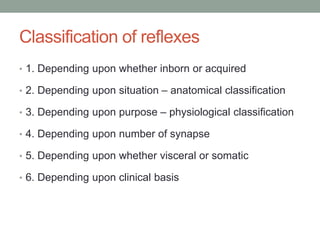 Classification of reflexes
• 1. Depending upon whether inborn or acquired
• 2. Depending upon situation – anatomical classification
• 3. Depending upon purpose – physiological classification
• 4. Depending upon number of synapse
• 5. Depending upon whether visceral or somatic
• 6. Depending upon clinical basis
 