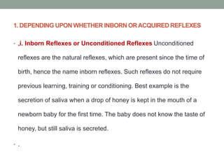 1. DEPENDING UPON WHETHER INBORN ORACQUIRED REFLEXES
• „i. Inborn Reflexes or Unconditioned Reflexes Unconditioned
reflexes are the natural reflexes, which are present since the time of
birth, hence the name inborn reflexes. Such reflexes do not require
previous learning, training or conditioning. Best example is the
secretion of saliva when a drop of honey is kept in the mouth of a
newborn baby for the first time. The baby does not know the taste of
honey, but still saliva is secreted.
• .
 