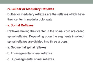 • iv. Bulbar or Medullary Reflexes
• Bulbar or medullary reflexes are the reflexes which have
their center in medulla oblongata.
• v. Spinal Reflexes
• Reflexes having their center in the spinal cord are called
spinal reflexes. Depending upon the segments involved,
spinal reflexes are divided into three groups:
• a. Segmental spinal reflexes
• b. Intrasegmental spinal reflexes
• c. Suprasegmental spinal reflexes.
 