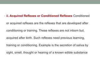 • ii. Acquired Reflexes or Conditioned Reflexes Conditioned
or acquired reflexes are the reflexes that are developed after
conditioning or training. These reflexes are not inborn but,
acquired after birth. Such reflexes need previous learning,
training or conditioning. Example is the secretion of saliva by
sight, smell, thought or hearing of a known edible substance
 