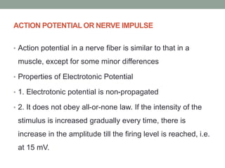 ACTION POTENTIAL OR NERVE IMPULSE
• Action potential in a nerve fiber is similar to that in a
muscle, except for some minor differences
• Properties of Electrotonic Potential
• 1. Electrotonic potential is non-propagated
• 2. It does not obey all-or-none law. If the intensity of the
stimulus is increased gradually every time, there is
increase in the amplitude till the firing level is reached, i.e.
at 15 mV.
 