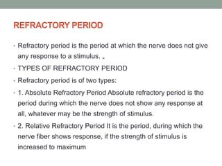 REFRACTORY PERIOD
• Refractory period is the period at which the nerve does not give
any response to a stimulus. „
• TYPES OF REFRACTORY PERIOD
• Refractory period is of two types:
• 1. Absolute Refractory Period Absolute refractory period is the
period during which the nerve does not show any response at
all, whatever may be the strength of stimulus.
• 2. Relative Refractory Period It is the period, during which the
nerve fiber shows response, if the strength of stimulus is
increased to maximum
 