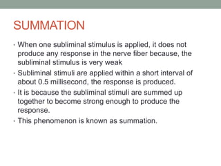 SUMMATION
• When one subliminal stimulus is applied, it does not
produce any response in the nerve fiber because, the
subliminal stimulus is very weak
• Subliminal stimuli are applied within a short interval of
about 0.5 millisecond, the response is produced.
• It is because the subliminal stimuli are summed up
together to become strong enough to produce the
response.
• This phenomenon is known as summation.
 
