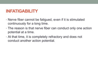 INFATIGABILITY
• Nerve fiber cannot be fatigued, even if it is stimulated
continuously for a long time.
• The reason is that nerve fiber can conduct only one action
potential at a time.
• At that time, it is completely refractory and does not
conduct another action potential.
 