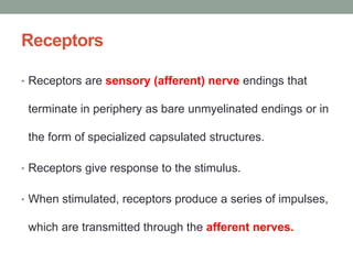 Receptors
• Receptors are sensory (afferent) nerve endings that
terminate in periphery as bare unmyelinated endings or in
the form of specialized capsulated structures.
• Receptors give response to the stimulus.
• When stimulated, receptors produce a series of impulses,
which are transmitted through the afferent nerves.
 