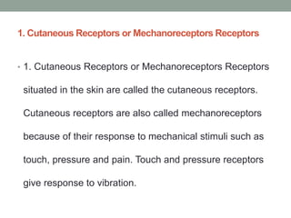 1. Cutaneous Receptors or Mechanoreceptors Receptors
• 1. Cutaneous Receptors or Mechanoreceptors Receptors
situated in the skin are called the cutaneous receptors.
Cutaneous receptors are also called mechanoreceptors
because of their response to mechanical stimuli such as
touch, pressure and pain. Touch and pressure receptors
give response to vibration.
 