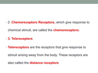 • 2. Chemoreceptors Receptors, which give response to
chemical stimuli, are called the chemoreceptors.
• 3. Telereceptors
• Telereceptors are the receptors that give response to
stimuli arising away from the body. These receptors are
also called the distance receptors
 