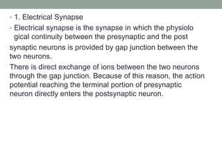 • 1. Electrical Synapse
• Electrical synapse is the synapse in which the physiolo
gical continuity between the presynaptic and the post
synaptic neurons is provided by gap junction between the
two neurons.
There is direct exchange of ions between the two neurons
through the gap junction. Because of this reason, the action
potential reaching the terminal portion of presynaptic
neuron directly enters the postsynaptic neuron.
 