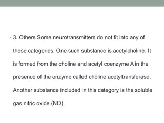 • 3. Others Some neurotransmitters do not fit into any of
these categories. One such substance is acetylcholine. It
is formed from the choline and acetyl coenzyme A in the
presence of the enzyme called choline acetyltransferase.
Another substance included in this category is the soluble
gas nitric oxide (NO).
 