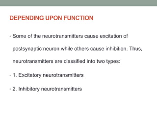 DEPENDING UPON FUNCTION
• Some of the neurotransmitters cause excitation of
postsynaptic neuron while others cause inhibition. Thus,
neurotransmitters are classified into two types:
• 1. Excitatory neurotransmitters
• 2. Inhibitory neurotransmitters
 
