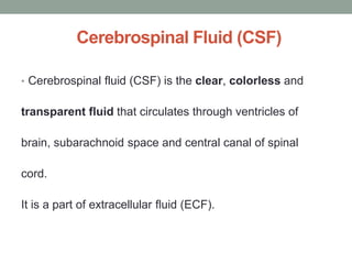 Cerebrospinal Fluid (CSF)
• Cerebrospinal fluid (CSF) is the clear, colorless and
transparent fluid that circulates through ventricles of
brain, subarachnoid space and central canal of spinal
cord.
It is a part of extracellular fluid (ECF).
 