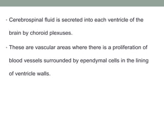 • Cerebrospinal fluid is secreted into each ventricle of the
brain by choroid plexuses.
• These are vascular areas where there is a proliferation of
blood vessels surrounded by ependymal cells in the lining
of ventricle walls.
 
