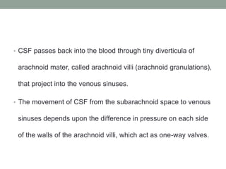 • CSF passes back into the blood through tiny diverticula of
arachnoid mater, called arachnoid villi (arachnoid granulations),
that project into the venous sinuses.
• The movement of CSF from the subarachnoid space to venous
sinuses depends upon the difference in pressure on each side
of the walls of the arachnoid villi, which act as one-way valves.
 