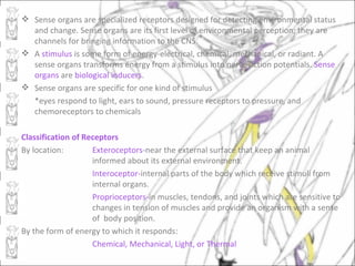  Sense organs are specialized receptors designed for detecting environmental status
  and change. Sense organs are its first level of environmental perception; they are
  channels for bringing information to the CNS.
 A stimulus is some form of energy-electrical, chemical, mechanical, or radiant. A
  sense organs transforms energy from a stimulus into nerve action potentials. Sense
  organs are biological inducers.
 Sense organs are specific for one kind of stimulus
  *eyes respond to light, ears to sound, pressure receptors to pressure, and
  chemoreceptors to chemicals

Classification of Receptors
By location:        Exteroceptors-near the external surface that keep an animal
                    informed about its external environment.
                    Interoceptor-internal parts of the body which receive stimuli from
                    internal organs.
                    Proprioceptors-in muscles, tendons, and joints which are sensitive to
                    changes in tension of muscles and provide an organism with a sense
                    of body position.
By the form of energy to which it responds:
                    Chemical, Mechanical, Light, or Thermal
 