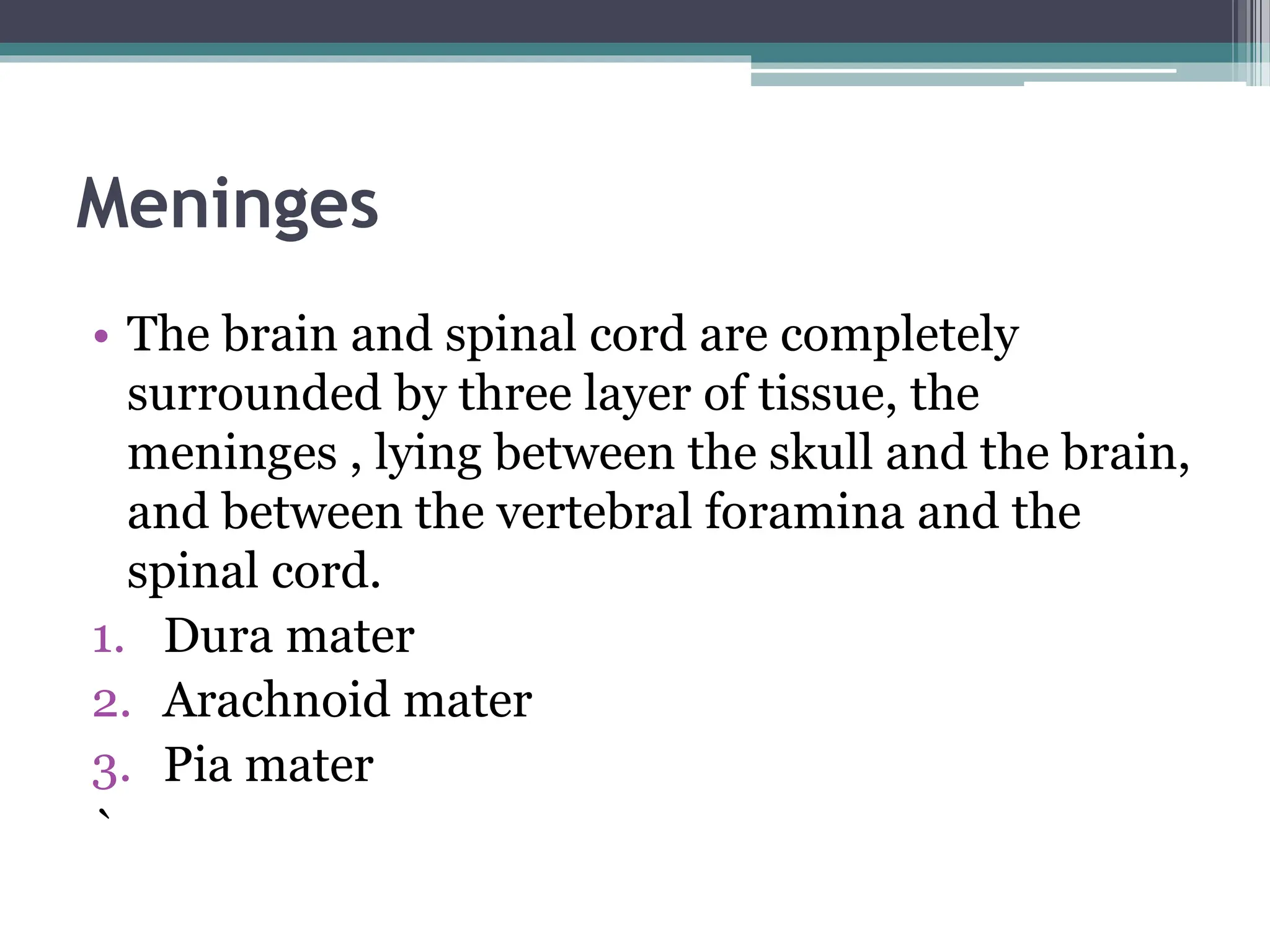 Meninges
• The brain and spinal cord are completely
surrounded by three layer of tissue, the
meninges , lying between the skull and the brain,
and between the vertebral foramina and the
spinal cord.
1. Dura mater
2. Arachnoid mater
3. Pia mater
`
 