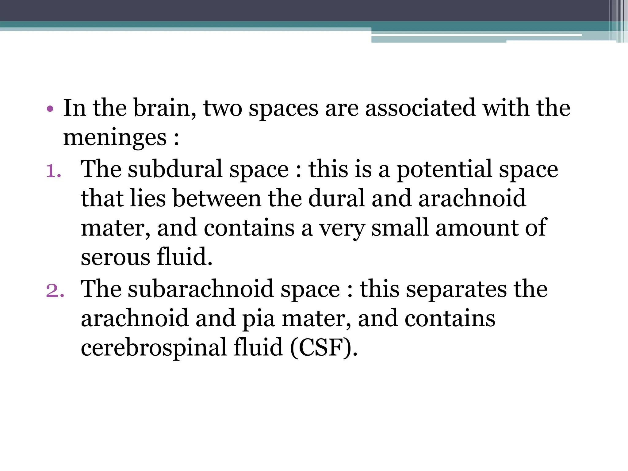 • In the brain, two spaces are associated with the
meninges :
1. The subdural space : this is a potential space
that lies between the dural and arachnoid
mater, and contains a very small amount of
serous fluid.
2. The subarachnoid space : this separates the
arachnoid and pia mater, and contains
cerebrospinal fluid (CSF).
 