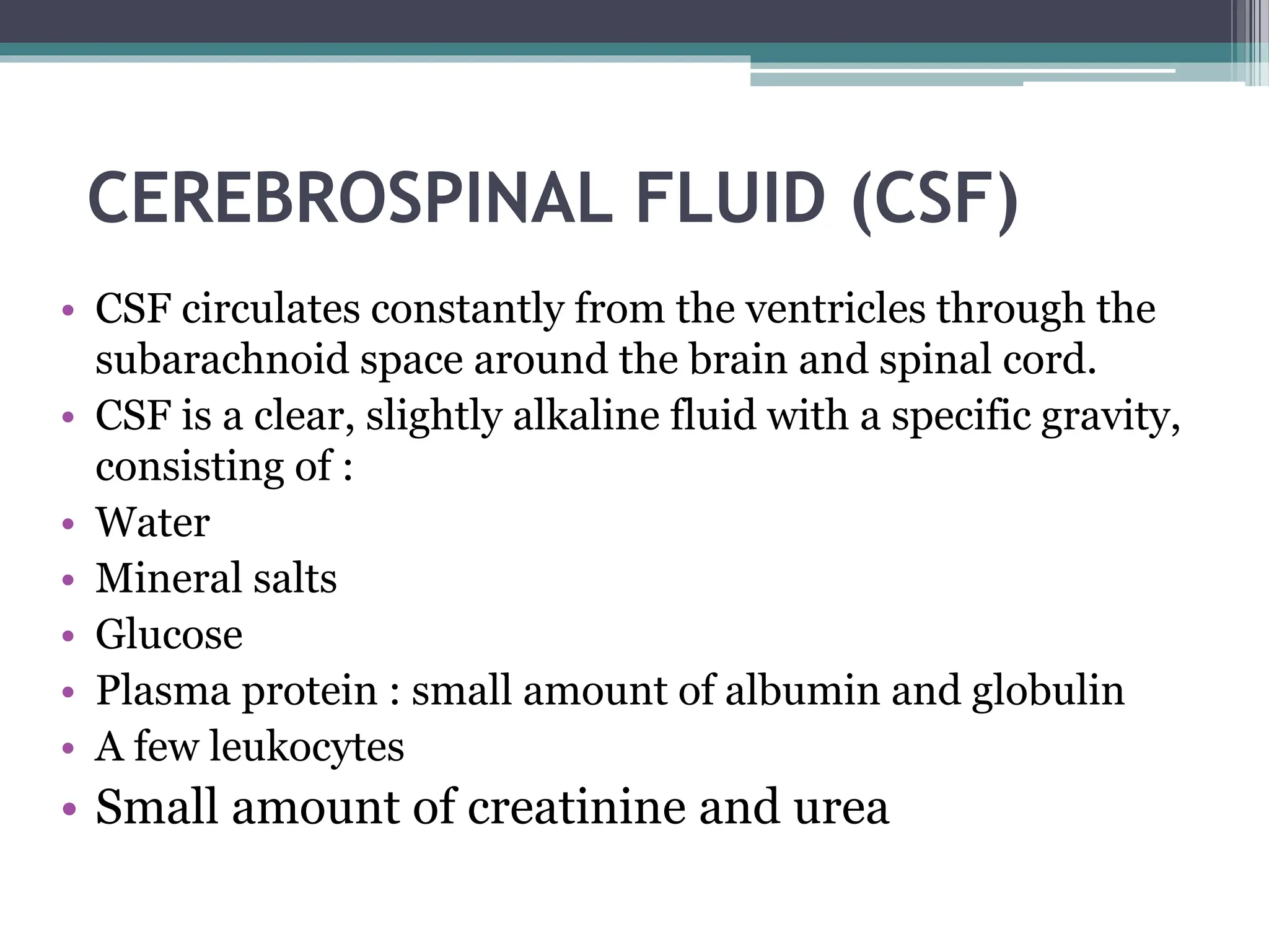 CEREBROSPINAL FLUID (CSF)
• CSF circulates constantly from the ventricles through the
subarachnoid space around the brain and spinal cord.
• CSF is a clear, slightly alkaline fluid with a specific gravity,
consisting of :
• Water
• Mineral salts
• Glucose
• Plasma protein : small amount of albumin and globulin
• A few leukocytes
• Small amount of creatinine and urea
 
