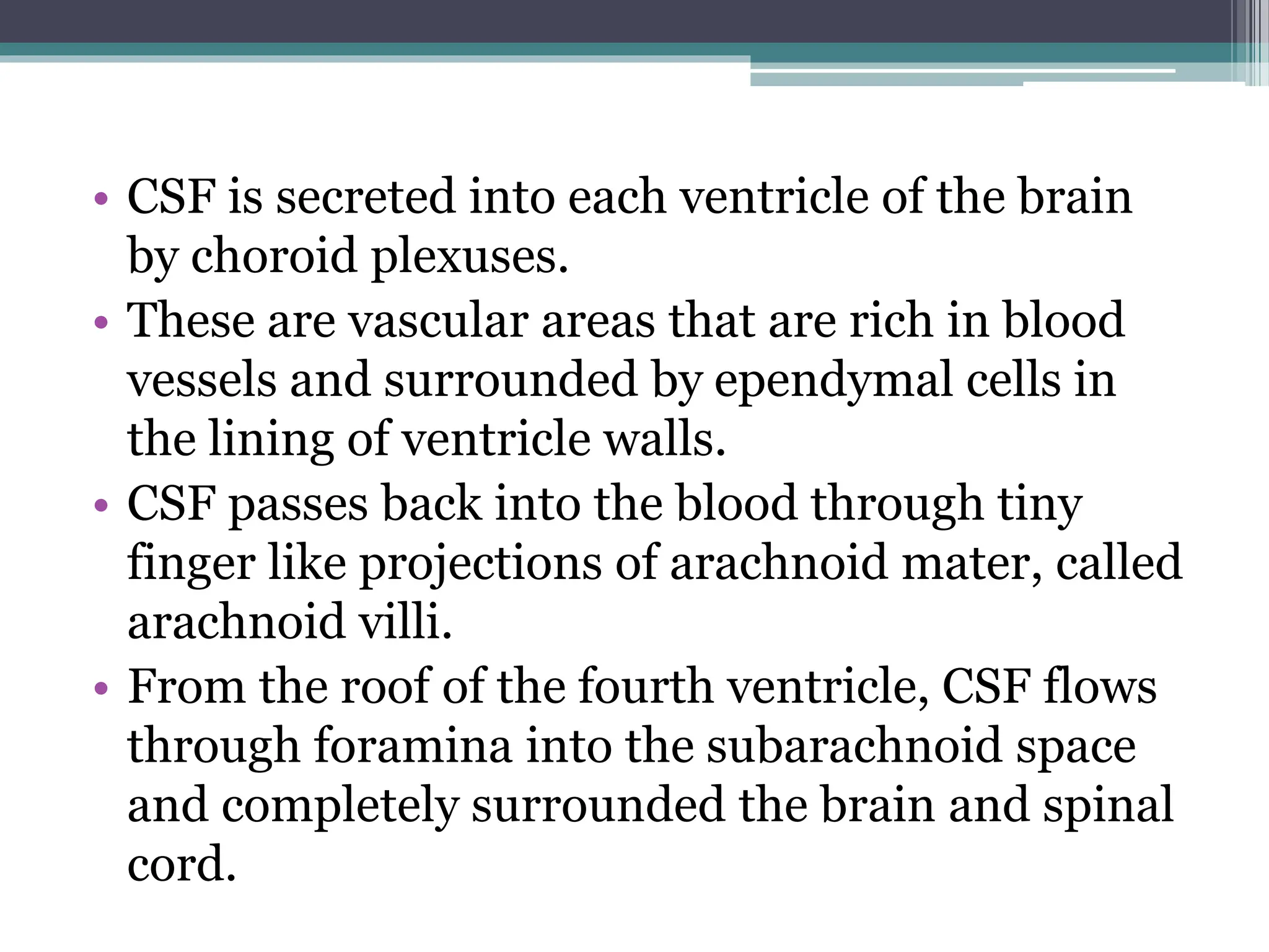 • CSF is secreted into each ventricle of the brain
by choroid plexuses.
• These are vascular areas that are rich in blood
vessels and surrounded by ependymal cells in
the lining of ventricle walls.
• CSF passes back into the blood through tiny
finger like projections of arachnoid mater, called
arachnoid villi.
• From the roof of the fourth ventricle, CSF flows
through foramina into the subarachnoid space
and completely surrounded the brain and spinal
cord.
 